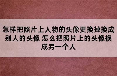 怎样把照片上人物的头像更换掉换成别人的头像 怎么把照片上的头像换成另一个人